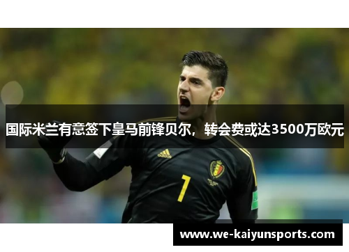 国际米兰有意签下皇马前锋贝尔，转会费或达3500万欧元