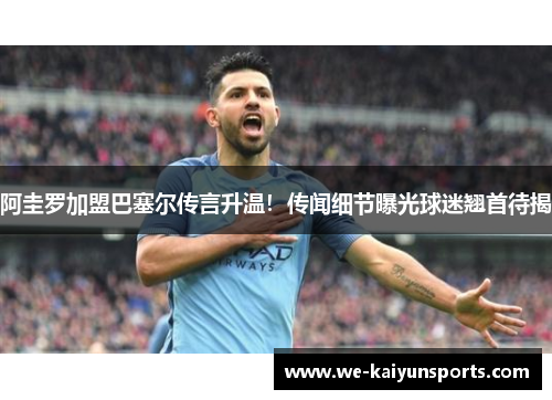 阿圭罗加盟巴塞尔传言升温！传闻细节曝光球迷翘首待揭