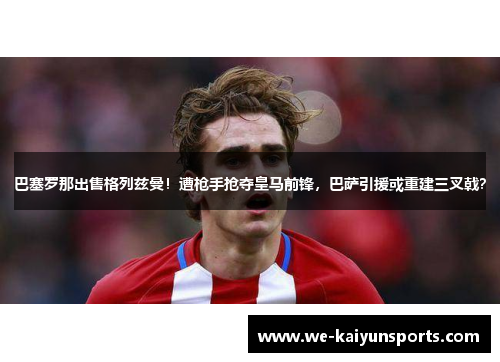巴塞罗那出售格列兹曼！遭枪手抢夺皇马前锋，巴萨引援或重建三叉戟？